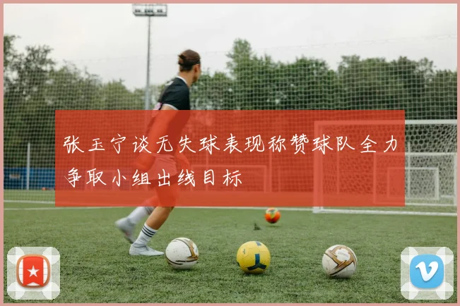 张玉宁谈无失球表现称赞球队全力争取小组出线目标