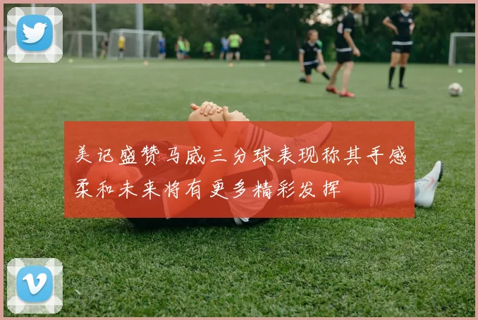 美记盛赞马威三分球表现称其手感柔和未来将有更多精彩发挥