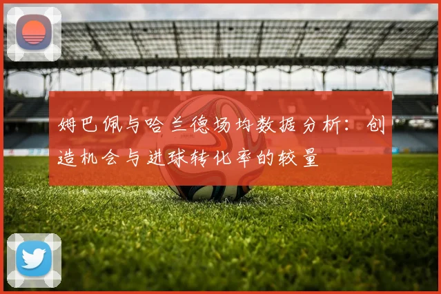 姆巴佩与哈兰德场均数据分析：创造机会与进球转化率的较量