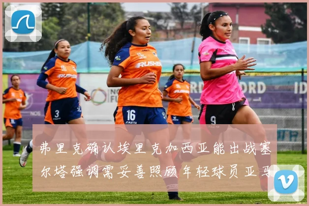 弗里克确认埃里克加西亚能出战塞尔塔强调需妥善照顾年轻球员亚马尔