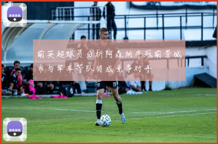 前英超球员分析阿森纳夺冠前景城市与军车等队将成竞争对手