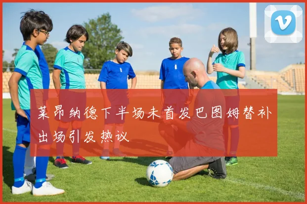 莱昂纳德下半场未首发巴图姆替补出场引发热议