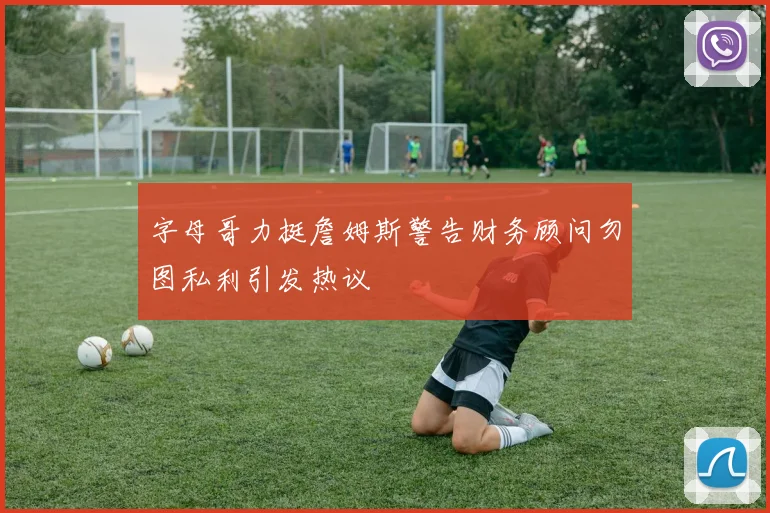 字母哥力挺詹姆斯警告财务顾问勿图私利引发热议