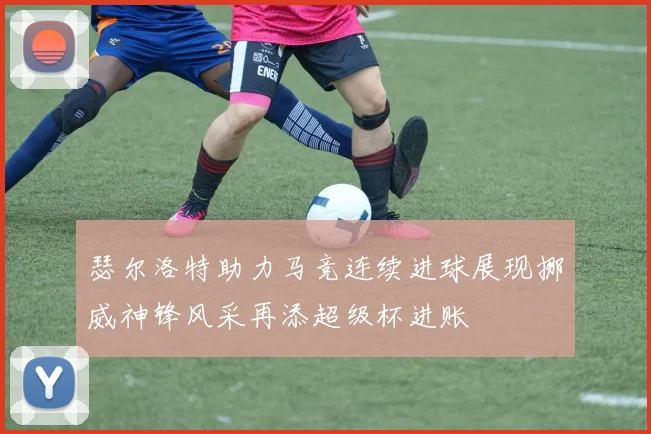 瑟尔洛特助力马竞连续进球展现挪威神锋风采再添超级杯进账
