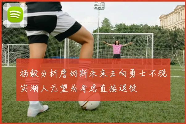 杨毅分析詹姆斯未来去向勇士不现实湖人无望或考虑直接退役