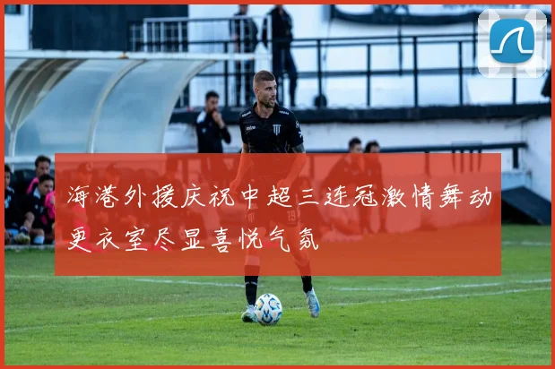 海港外援庆祝中超三连冠激情舞动更衣室尽显喜悦气氛