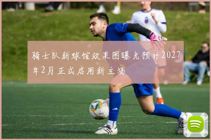 骑士队新球馆效果图曝光预计2027年2月正式启用新主场