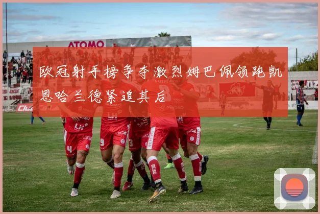 欧冠射手榜争夺激烈姆巴佩领跑凯恩哈兰德紧追其后