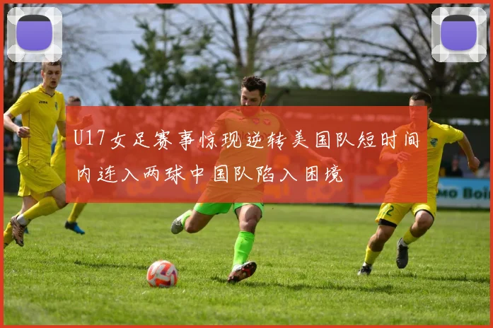 U17女足赛事惊现逆转美国队短时间内连入两球中国队陷入困境
