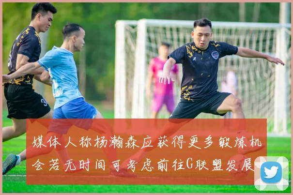 媒体人称杨瀚森应获得更多锻炼机会若无时间可考虑前往G联盟发展
