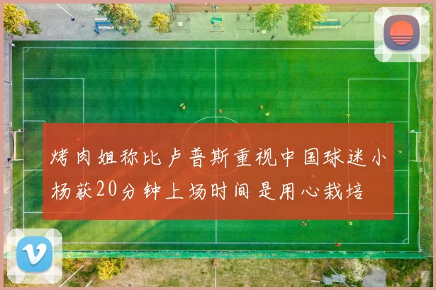 烤肉姐称比卢普斯重视中国球迷小杨获20分钟上场时间是用心栽培
