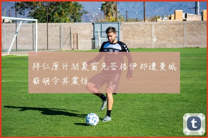 拜仁原计划夏窗免签格伊却遭曼城截胡令其震惊