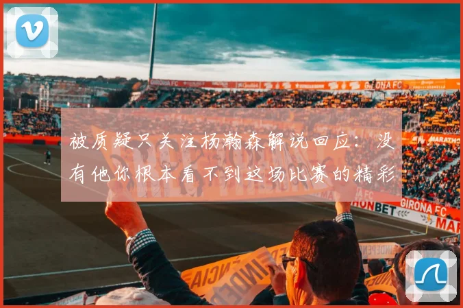 被质疑只关注杨瀚森解说回应：没有他你根本看不到这场比赛的精彩