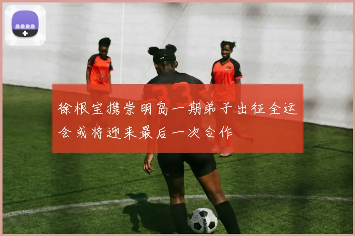 徐根宝携崇明岛一期弟子出征全运会或将迎来最后一次合作