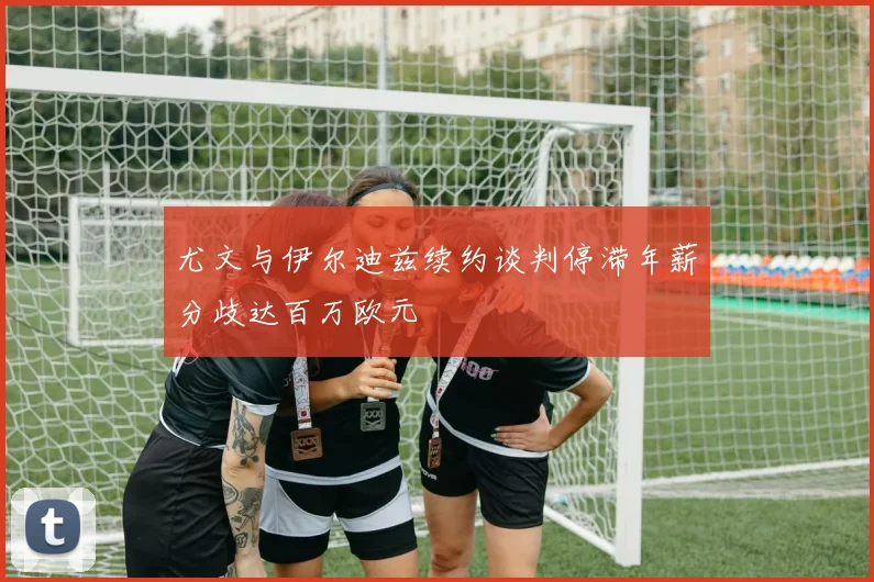 尤文与伊尔迪兹续约谈判停滞年薪分歧达百万欧元