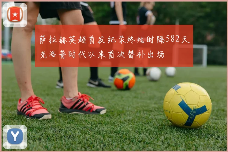 萨拉赫英超首发纪录终结时隔582天克洛普时代以来首次替补出场