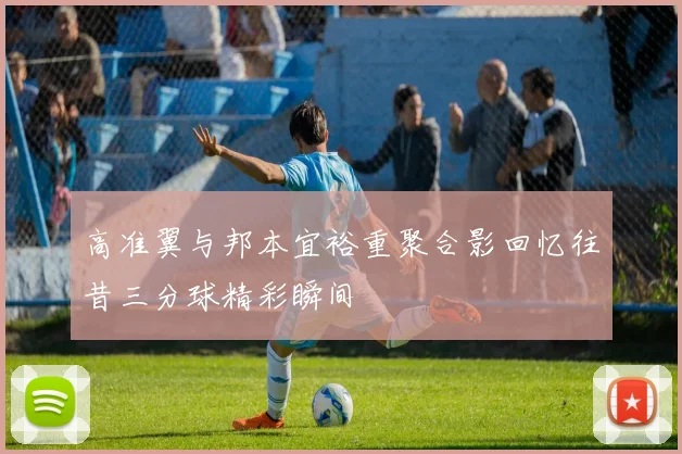 高准翼与邦本宜裕重聚合影回忆往昔三分球精彩瞬间