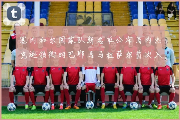 塞内加尔国家队新名单公布马内杰克逊领衔姆巴耶马马杜萨尔首次入选